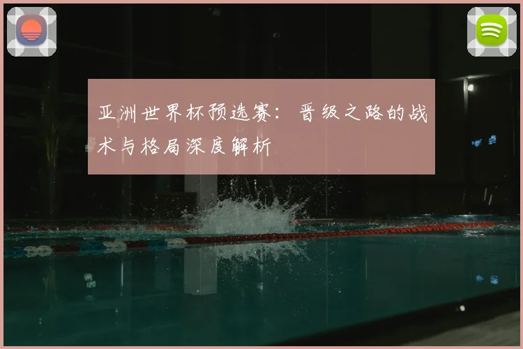 亚洲世界杯预选赛：晋级之路的战术与格局深度解析