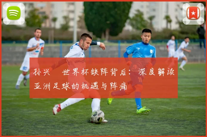 孙兴慜世界杯缺阵背后：深度解读亚洲足球的机遇与阵痛