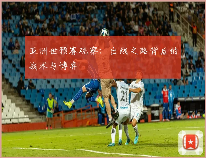 亚洲世预赛观察：出线之路背后的战术与博弈