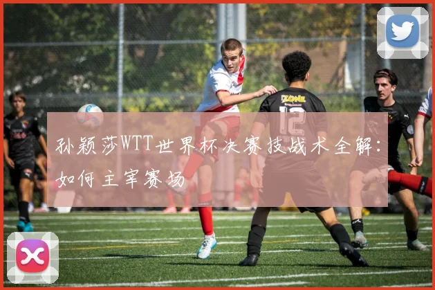 孙颖莎WTT世界杯决赛技战术全解：如何主宰赛场
