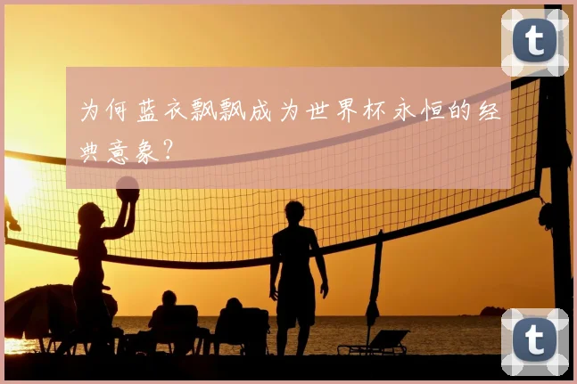 为何蓝衣飘飘成为世界杯永恒的经典意象？