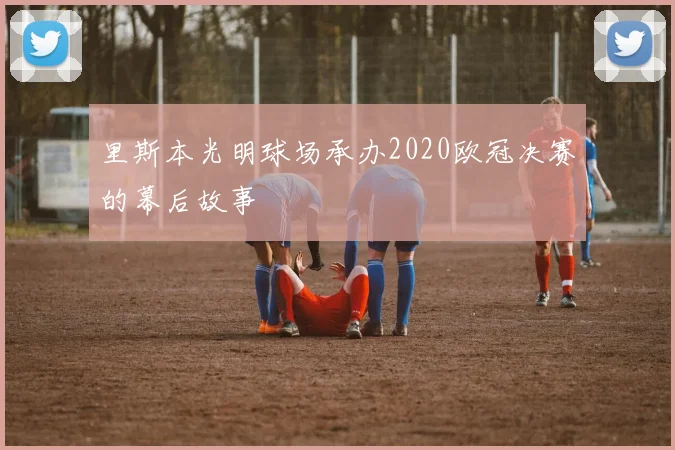 里斯本光明球场承办2020欧冠决赛的幕后故事