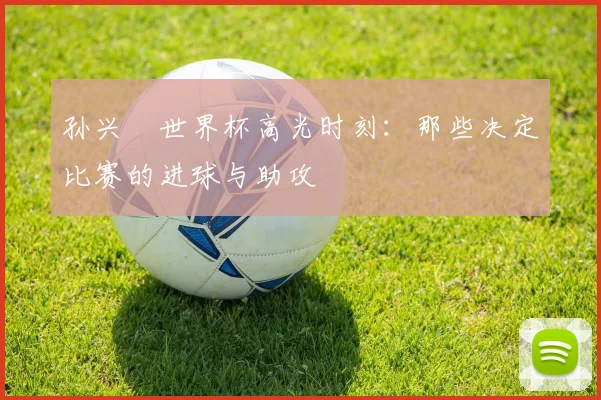 孙兴慜世界杯高光时刻：那些决定比赛的进球与助攻