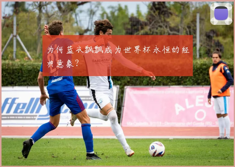 为何蓝衣飘飘成为世界杯永恒的经典意象？