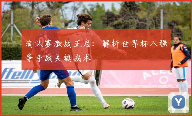 淘汰赛激战正启：解析世界杯八强争夺战关键战术