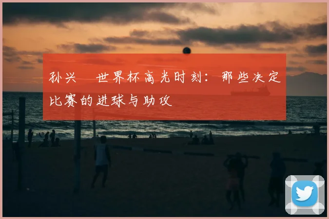 孙兴慜世界杯高光时刻：那些决定比赛的进球与助攻
