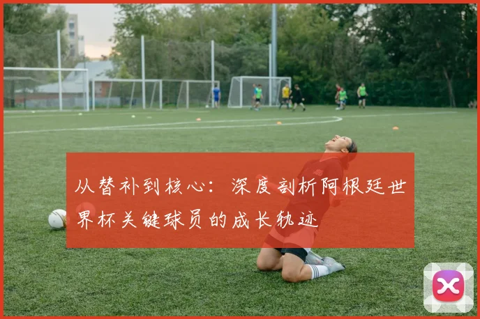 从替补到核心：深度剖析阿根廷世界杯关键球员的成长轨迹