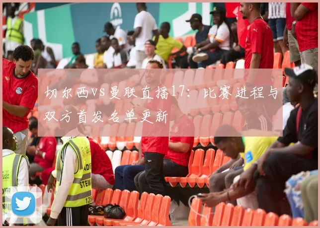 切尔西vs曼联直播17:比赛进程与双方首发名单更新