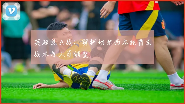 英超焦点战：解析切尔西本轮首发战术与人员调整