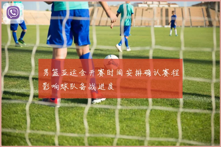 男篮亚运会开赛时间安排确认赛程影响球队备战进度