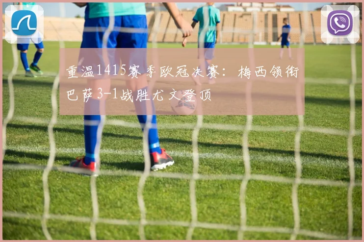 重温1415赛季欧冠决赛：梅西领衔巴萨3-1战胜尤文登顶