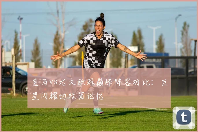皇马vs尤文欧冠巅峰阵容对比：巨星闪耀的绿茵记忆