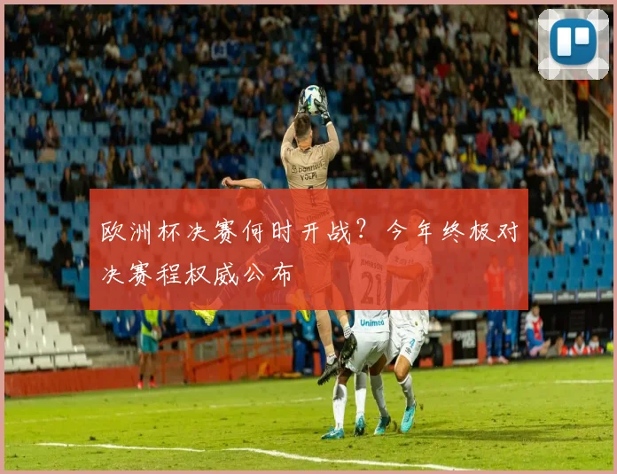 欧洲杯决赛何时开战？今年终极对决赛程权威公布