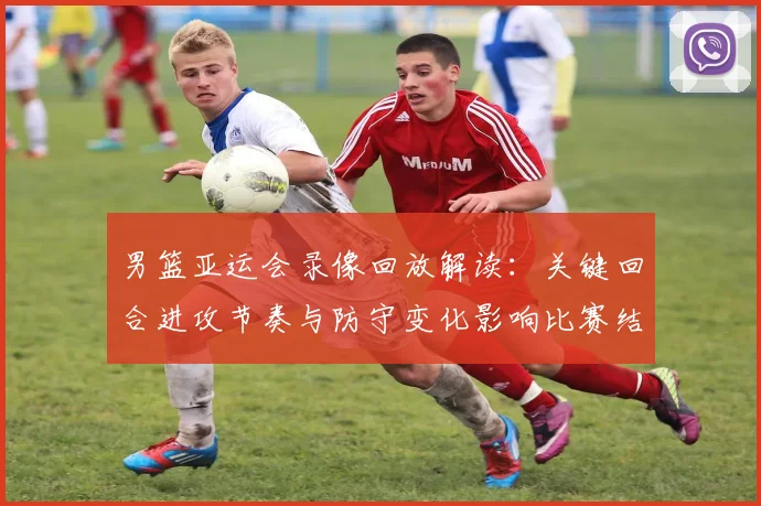 男篮亚运会录像回放解读：关键回合进攻节奏与防守变化影响比赛结果