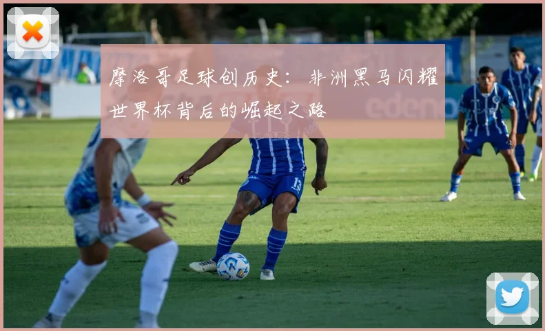 摩洛哥足球创历史：非洲黑马闪耀世界杯背后的崛起之路