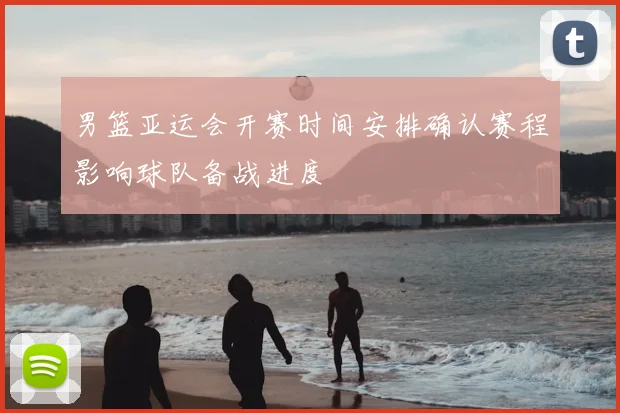 男篮亚运会开赛时间安排确认赛程影响球队备战进度