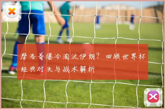 摩洛哥爆冷淘汰伊朗？回顾世界杯经典对决与战术解析