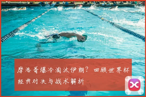 摩洛哥爆冷淘汰伊朗？回顾世界杯经典对决与战术解析